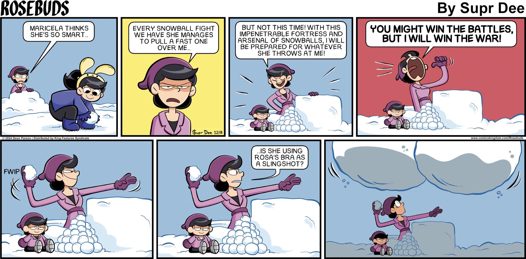 Fictional character OCR: ROSEBUDS MARICELA THINKS SHE'S SO SMART.. EVERY SNOWBALL FIGHT WE HAVE SHE MANAGES TO PULL A FAST ONE OVER ME.. BUT NOT THIS TIME! WITH THIS IMPENETRABLE FORTRESS AND ARSENAL OF SNOWBALLSI WILL BE PREPARED FOR WHATEVER SHE THROWS AT ME! By Supr Dee YOU MIGHT WIN THE BATTLESBUT I WILL WIN THE WAR! Supr Dee 12/8 2024 Deon Parson | Distributed by King Features Syndicate FWIP ..IS SHE USING ROSA'S BRA AS A SLINGSHOT? www.comicskingdom.com/Rosebuds 0% ROSEBUDS MARICELA THINKS SHE'S SO SMART .. EVERY SNOWBALL FIGHT WE HAVE SHE MANAGES TO PULL A FAST ONE OVER ME .. BUT NOT THIS TIME ! WITH THIS IMPENETRABLE FORTRESS AND ARSENAL OF SNOWBALLSI WILL BE PREPARED FOR WHATEVER SHE THROWS AT ME ! By Supr Dee YOU MIGHT WIN THE BATTLESBUT I WILL WIN THE WAR ! Supr Dee 12/8 2024 Deon Parson | Distributed by King Features Syndicate FWIP ..IS SHE USING ROSA'S BRA AS A SLINGSHOT ? www.comicskingdom.com/Rosebuds 0 %