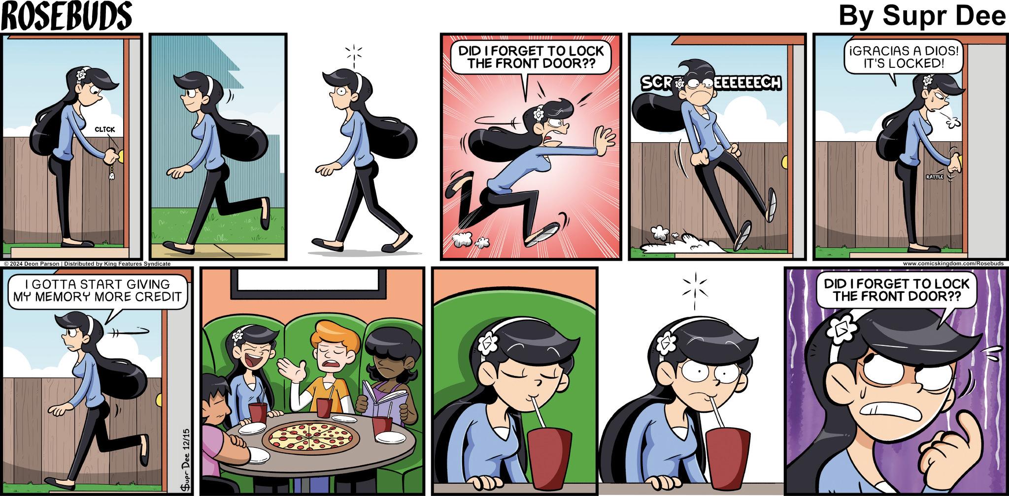 Fiction OCR: ROSEBUDS CLICK 2024 Deon Parson | Distributed by King Features Syndicate I GOTTA START GIVING MY MEMORY MORE CREDIT Supr Dee 12/15 M -? DID I FORGET TO LOCK THE FRONT DOOR?? SCR By Supr Dee ¡GRACIAS A DIOS! IT'S LOCKED! RATTLE www.comicskingdom.com/Rosebuds DID I FORGET TO LOCK THE FRONT DOOR?? ROSEBUDS CLICK 2024 Deon Parson | Distributed by King Features Syndicate I GOTTA START GIVING MY MEMORY MORE CREDIT Supr Dee 12/15 M - ? DID I FORGET TO LOCK THE FRONT DOOR ?? SCR By Supr Dee ¡ GRACIAS A DIOS ! IT'S LOCKED ! RATTLE www.comicskingdom.com/Rosebuds DID I FORGET TO LOCK THE FRONT DOOR ??
