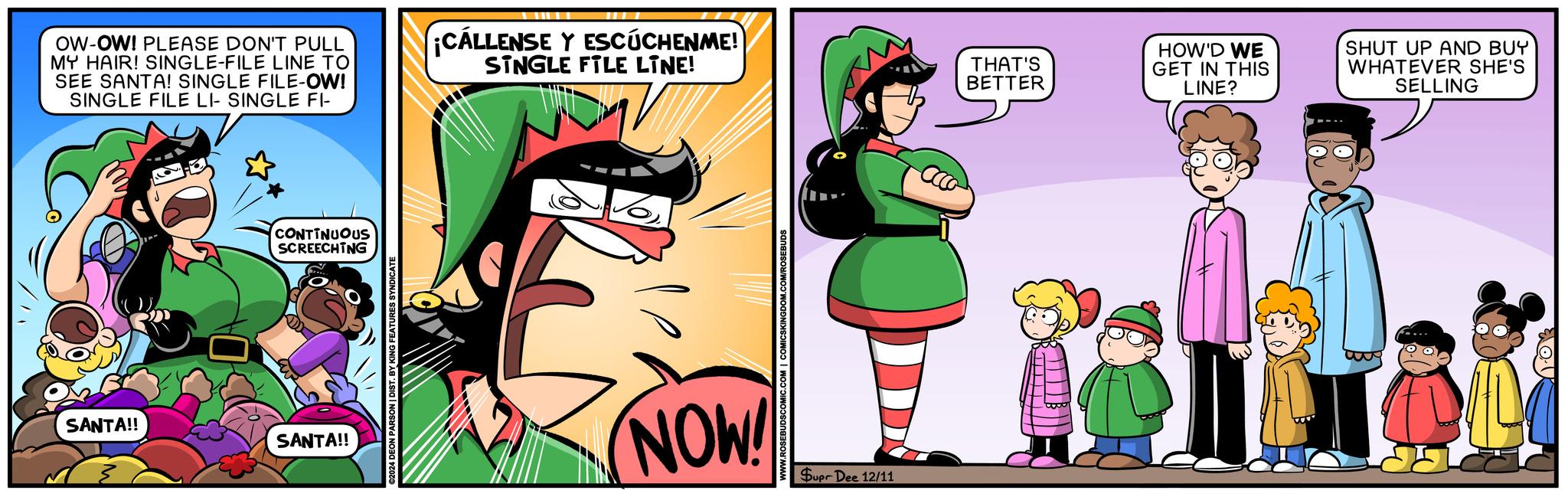 Humour OCR: OW-OW! PLEASE DON'T PULL MY HAIR! SINGLE-FILE LINE TO SEE SANTA! SINGLE FILE-OW! SINGLE FILE LI- SINGLE FI- ¡CALLENSE Y ESCUCHENME! SINGLE FILE LINE! THAT'S BETTER SANTA!! SANTA!! CONTINUOUS SCREECHING ©2024 DEON PARSON | DIST. BY KING FEATURES SYNDICATE COM/ROSEBUDS NOW! Supr Dee 12/11 HOW'D WE GET IN THIS LINE? SHUT UP AND BUY WHATEVER SHE'S SELLING 11.03 OW - OW ! PLEASE DON'T PULL MY HAIR ! SINGLE - FILE LINE TO SEE SANTA ! SINGLE FILE - OW ! SINGLE FILE LI- SINGLE FI- ¡ CALLENSE Y ESCUCHENME ! SINGLE FILE LINE ! THAT'S BETTER SANTA !! SANTA !! CONTINUOUS SCREECHING © 2024 DEON PARSON | DIST . BY KING FEATURES SYNDICATE COM / ROSEBUDS NOW ! Supr Dee 12/11 HOW'D WE GET IN THIS LINE ? SHUT UP AND BUY WHATEVER SHE'S SELLING 11.03