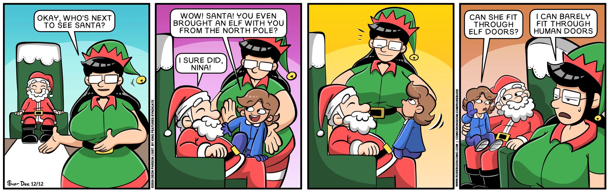 Comics OCR: Supr Dee 12/12 OKAYWHO'S NEXT TO SEE SANTA? WOW! SANTA! YOU EVEN BROUGHT AN ELF WITH YOU FROM THE NORTH POLE? CAN SHE FIT THROUGH ELF DOORS? I CAN BARELY FIT THROUGH HUMAN DOORS €2024 DEON PARSON | DIST. BY KING FEATURES SYNDICATE I SURE DIDNINA! Supr Dee 12/12 OKAYWHO'S NEXT TO SEE SANTA ? WOW ! SANTA ! YOU EVEN BROUGHT AN ELF WITH YOU FROM THE NORTH POLE ? CAN SHE FIT THROUGH ELF DOORS ? I CAN BARELY FIT THROUGH HUMAN DOORS € 2024 DEON PARSON | DIST . BY KING FEATURES SYNDICATE I SURE DIDNINA !