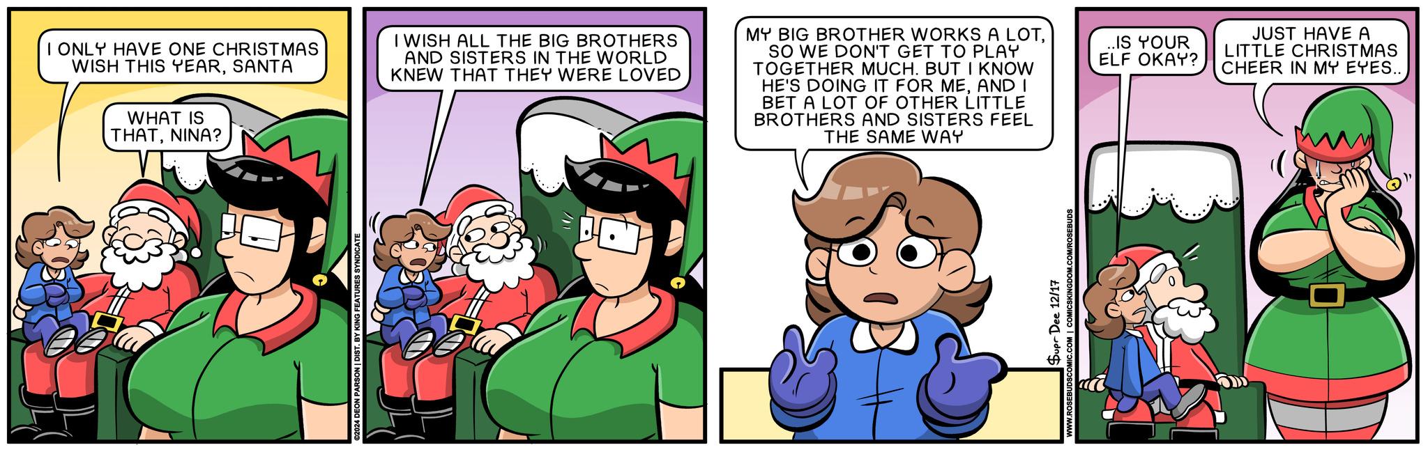 Comic book OCR: I ONLY HAVE ONE CHRISTMAS WISH THIS YEARSANTA WHAT IS THATNINA? I WISH ALL THE BIG BROTHERS AND SISTERS IN THE WORLD KNEW THAT THEY WERE LOVED MY BIG BROTHER WORKS A LOTSO WE DON'T GET TO PLAY TOGETHER MUCH. BUT I KNOW HE'S DOING IT FOR MEAND I BET A LOT OF OTHER LITTLE BROTHERS AND SISTERS FEEL THE SAME WAY 2024 DEON PARSON | DIST. BY KING FEATURES SYNDICATE Supr Dee 12/17 ROSEBUDSCOMIC.COM | COMICSKINGDOM.COM/ROSEBUDS ..IS YOUR ELF OKAY? JUST HAVE A LITTLE CHRISTMAS CHEER IN MY EYES.. I ONLY HAVE ONE CHRISTMAS WISH THIS YEARSANTA WHAT IS THATNINA ? I WISH ALL THE BIG BROTHERS AND SISTERS IN THE WORLD KNEW THAT THEY WERE LOVED MY BIG BROTHER WORKS A LOTSO WE DON'T GET TO PLAY TOGETHER MUCH . BUT I KNOW HE'S DOING IT FOR MEAND I BET A LOT OF OTHER LITTLE BROTHERS AND SISTERS FEEL THE SAME WAY 2024 DEON PARSON | DIST . BY KING FEATURES SYNDICATE Supr Dee 12/17 ROSEBUDSCOMIC.COM | COMICSKINGDOM.COM/ROSEBUDS ..IS YOUR ELF OKAY ? JUST HAVE A LITTLE CHRISTMAS CHEER IN MY EYES ..