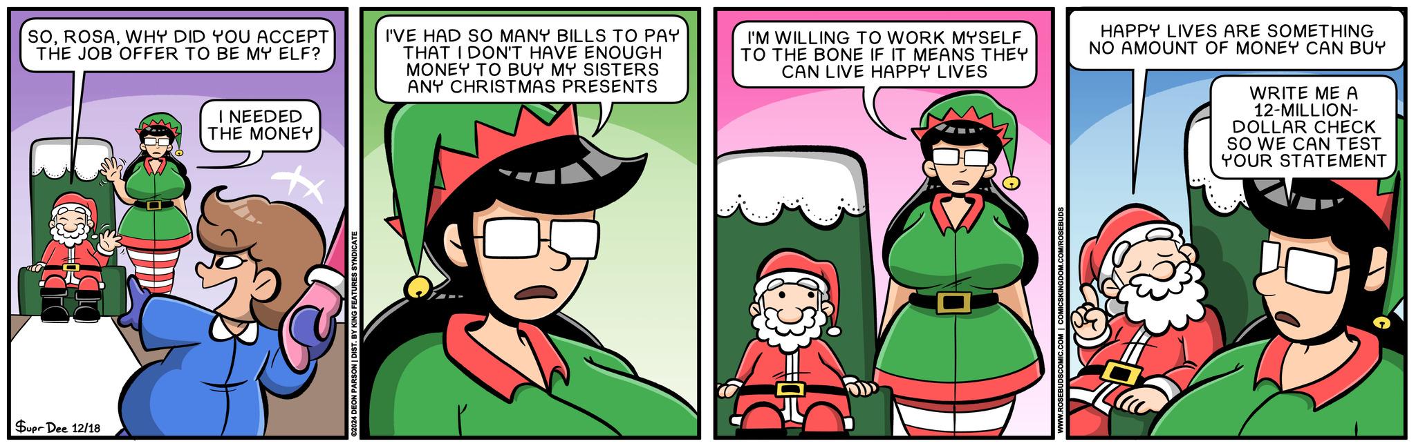 Happiness OCR: SOWHY DID YOU ACCEPT THE JOB OFFER TO BE MY ELF? I NEEDED THE MONEY I'VE HAD SO MANY BILLS TO PAY THAT I DON'T HAVE ENOUGH MONEY TO BUY MY SISTERS ANY CHRISTMAS PRESENTS I'M WILLING TO WORK MYSELF TO THE BONE IF IT MEANS THEY CAN LIVE HAPPY LIVES HAPPY LIVES ARE SOMETHING NO AMOUNT OF MONEY CAN BUY WRITE ME A 12-MILLION- DOLLAR CHECK SO WE CAN TEST YOUR STATEMENT Supr Dee 12/18 ©2024 DEON PARSON | DIST. BY KING FEATURES SYNDICATE H SOWHY DID YOU ACCEPT THE JOB OFFER TO BE MY ELF ? I NEEDED THE MONEY I'VE HAD SO MANY BILLS TO PAY THAT I DON'T HAVE ENOUGH MONEY TO BUY MY SISTERS ANY CHRISTMAS PRESENTS I'M WILLING TO WORK MYSELF TO THE BONE IF IT MEANS THEY CAN LIVE HAPPY LIVES HAPPY LIVES ARE SOMETHING NO AMOUNT OF MONEY CAN BUY WRITE ME A 12 - MILLION- DOLLAR CHECK SO WE CAN TEST YOUR STATEMENT Supr Dee 12/18 © 2024 DEON PARSON | DIST . BY KING FEATURES SYNDICATE H