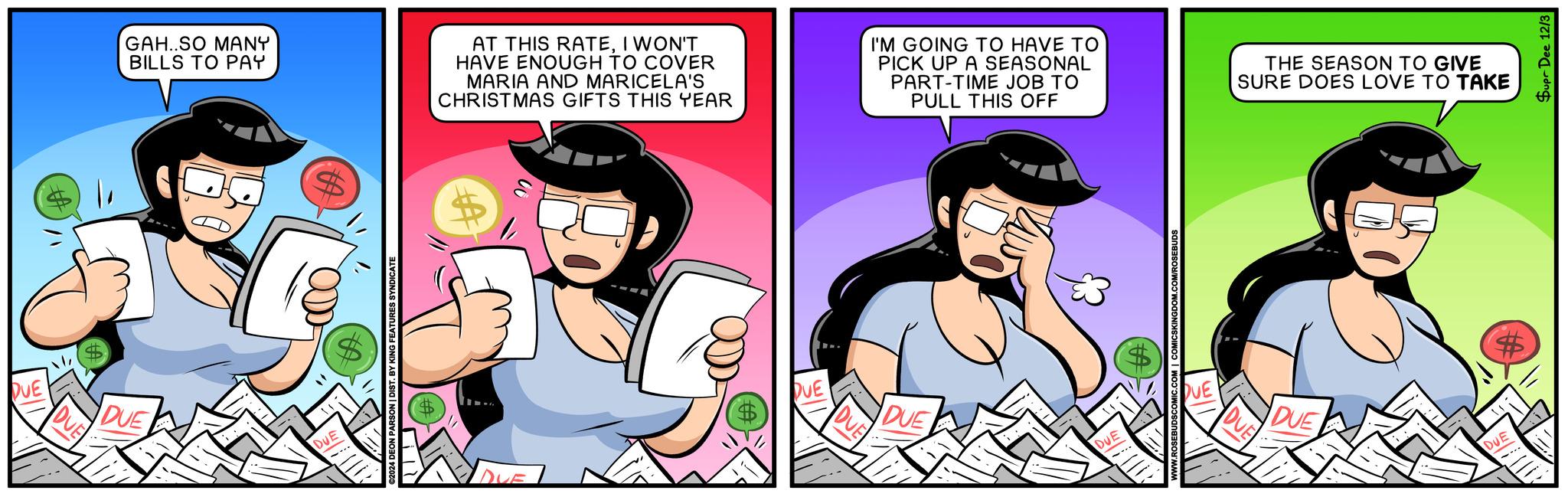Fictional character OCR: DUE DUE DUE GAH..SO MANY BILLS TO PAY AT THIS RATEI WON'T HAVE ENOUGH TO COVER MARIA AND MARICELA'S CHRISTMAS GIFTS THIS YEAR DUE ©2024 DEON PARSON | DIST. BY KING FEATURES SYNDICATE DUE DUE DUE I'M GOING TO HAVE TO PICK UP A SEASONAL PART-TIME JOB TO PULL THIS OFF THE SEASON TO GIVE SURE DOES LOVE TO TAKE DUE .COM/ROSEBUDS DUE DUE DUE DUE DUE Supr Dee 12/3 DUE DUE DUE GAH..SO MANY BILLS TO PAY AT THIS RATEI WON'T HAVE ENOUGH TO COVER MARIA AND MARICELA'S CHRISTMAS GIFTS THIS YEAR DUE © 2024 DEON PARSON | DIST . BY KING FEATURES SYNDICATE DUE DUE DUE I'M GOING TO HAVE TO PICK UP A SEASONAL PART - TIME JOB TO PULL THIS OFF THE SEASON TO GIVE SURE DOES LOVE TO TAKE DUE .COM / ROSEBUDS DUE DUE DUE DUE DUE Supr Dee 12/3