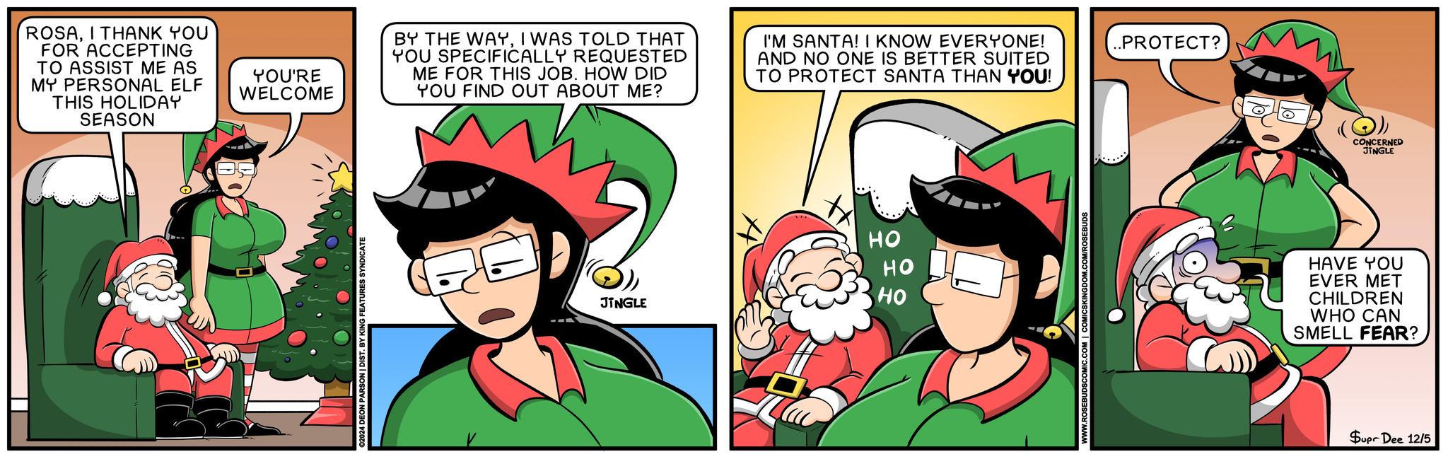 Comic book OCR: ROSAI THANK YOU FOR ACCEPTING TO ASSIST ME AS MY PERSONAL ELF THIS HOLIDAY SEASON YOU'RE WELCOME ©2024 DEON PARSON | DIST. BY KING FEATURES SYNDICATE BY THE WAYI WAS TOLD THAT YOU SPECIFICALLY REQUESTED ME FOR THIS JOB. HOW DID YOU FIND OUT ABOUT ME? I'M SANTA! I KNOW EVERYONE! AND NO ONE IS BETTER SUITED TO PROTECT SANTA THAN YOU! .PROTECT? HO HO HO JINGLE CONCERNED JINGLE HAVE YOU EVER MET CHILDREN WHO CAN SMELL FEAR? Supr Dee 12/5 ROSAI THANK YOU FOR ACCEPTING TO ASSIST ME AS MY PERSONAL ELF THIS HOLIDAY SEASON YOU'RE WELCOME © 2024 DEON PARSON | DIST . BY KING FEATURES SYNDICATE BY THE WAYI WAS TOLD THAT YOU SPECIFICALLY REQUESTED ME FOR THIS JOB . HOW DID YOU FIND OUT ABOUT ME ? I'M SANTA ! I KNOW EVERYONE ! AND NO ONE IS BETTER SUITED TO PROTECT SANTA THAN YOU ! .PROTECT ? HO HO HO JINGLE CONCERNED JINGLE HAVE YOU EVER MET CHILDREN WHO CAN SMELL FEAR ? Supr Dee 12/5