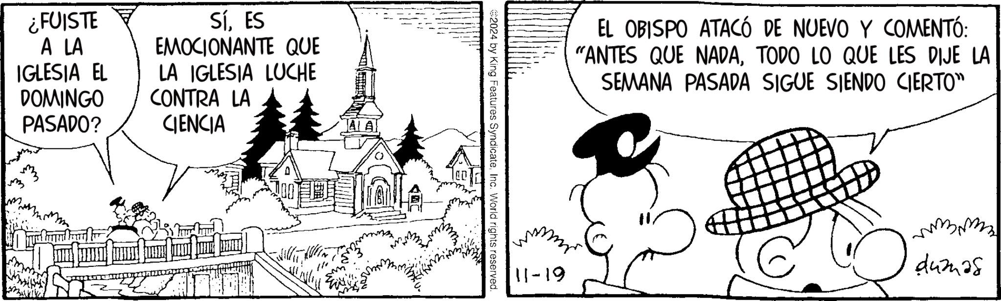 Drawing OCR: ¿FUISTE A LA IGLESIA EL DOMINGO PASADO? SíES EMOCIONANTE QUE LA IGLESIA LUCHE CONTRA LA CIENCIA AA m 2024 by King Features SyndicateInc. World rights reserved. EL OBISPO ATACÓ DE NUEVO Y COMENTÓ: "ANTES QUE NADATODO LO QUE LES DIJE LA SEMANA PASADA SIGUE SIENDO CIERTO" 11-19 ?42428 ¿ FUISTE A LA IGLESIA EL DOMINGO PASADO ? SíES EMOCIONANTE QUE LA IGLESIA LUCHE CONTRA LA CIENCIA AA m 2024 by King Features SyndicateInc. World rights reserved . EL OBISPO ATACÓ DE NUEVO Y COMENTÓ : " ANTES QUE NADATODO LO QUE LES DIJE LA SEMANA PASADA SIGUE SIENDO CIERTO " 11-19 ?42428