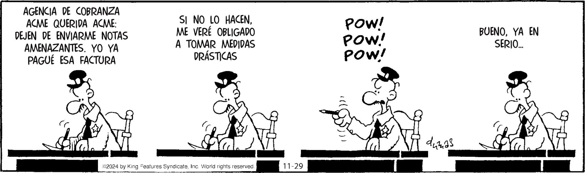 Art OCR: AGENCIA DE COBRANZA ACME QUERIDA ACME: DEJEN DE ENVIARME NOTAS AMENAZANTES. YO YA PAGUÉ ESA FACTURA SI NO LO HACENME VERÉ OBLIGADO A TOMAR MEDIDAS DRÁSTICAS POW! POW! POW! BUENOYA EN SERIO... ©2024 by King Features SyndicateInc. World rights reserved. 11-29 dumas AGENCIA DE COBRANZA ACME QUERIDA ACME : DEJEN DE ENVIARME NOTAS AMENAZANTES . YO YA PAGUÉ ESA FACTURA SI NO LO HACENME VERÉ OBLIGADO A TOMAR MEDIDAS DRÁSTICAS POW ! POW ! POW ! BUENOYA EN SERIO ... © 2024 by King Features SyndicateInc. World rights reserved . 11-29 dumas