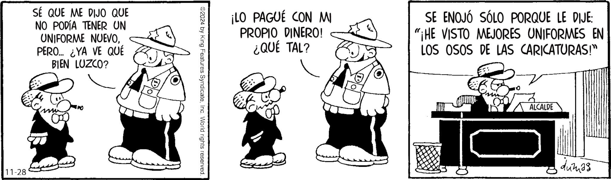 Art OCR: SÉ QUE ME DIJO QUE NO PODÍA TENER UN UNIFORME NUEVOPERO... ¿YA VE QUÉ BIEN LUZCO? 11-28 ¡LO PAGUE CON MI PROPIO DINERO! ¿QUÉ TAL? SE ENOJÓ SÓLO PORQUE LE DIJE: "¡HE VISTO MEJORES UNIFORMES EN LOS OSOS DE LAS CARICATURAS!" 2024 by King Features SyndicateInc. World rights reserved. ALCALDE dumas SÉ QUE ME DIJO QUE NO PODÍA TENER UN UNIFORME NUEVOPERO ... ¿ YA VE QUÉ BIEN LUZCO ? 11-28 ¡ LO PAGUE CON MI PROPIO DINERO ! ¿ QUÉ TAL ? SE ENOJÓ SÓLO PORQUE LE DIJE : " ¡ HE VISTO MEJORES UNIFORMES EN LOS OSOS DE LAS CARICATURAS ! " 2024 by King Features SyndicateInc. World rights reserved . ALCALDE dumas