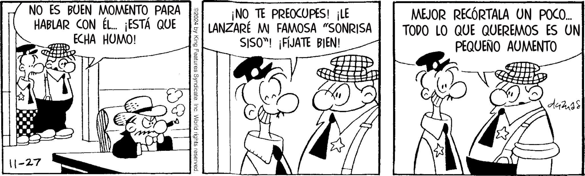 Line OCR: NO ES BUEN MOMENTO PARA HABLAR CON ÉL... ¡ESTÁ QUE ECHA HUMO! 11-27 ¡NO TE PREOCUPES! ¡LE LANZARÉ MI FAMOSA "SONRISA SISO”! ¡FÍJATE BIEN! MEJOR RECÓRTALA UN POCO... TODO LO QUE QUEREMOS ES UN PEQUEÑO AUMENTO 92024 by King Features Syndicate. Inc. World rights reserved. duzias NO ES BUEN MOMENTO PARA HABLAR CON ÉL ... ¡ ESTÁ QUE ECHA HUMO ! 11-27 ¡ NO TE PREOCUPES ! ¡ LE LANZARÉ MI FAMOSA " SONRISA SISO ” ! ¡ FÍJATE BIEN ! MEJOR RECÓRTALA UN POCO ... TODO LO QUE QUEREMOS ES UN PEQUEÑO AUMENTO 92024 by King Features Syndicate . Inc. World rights reserved . duzias