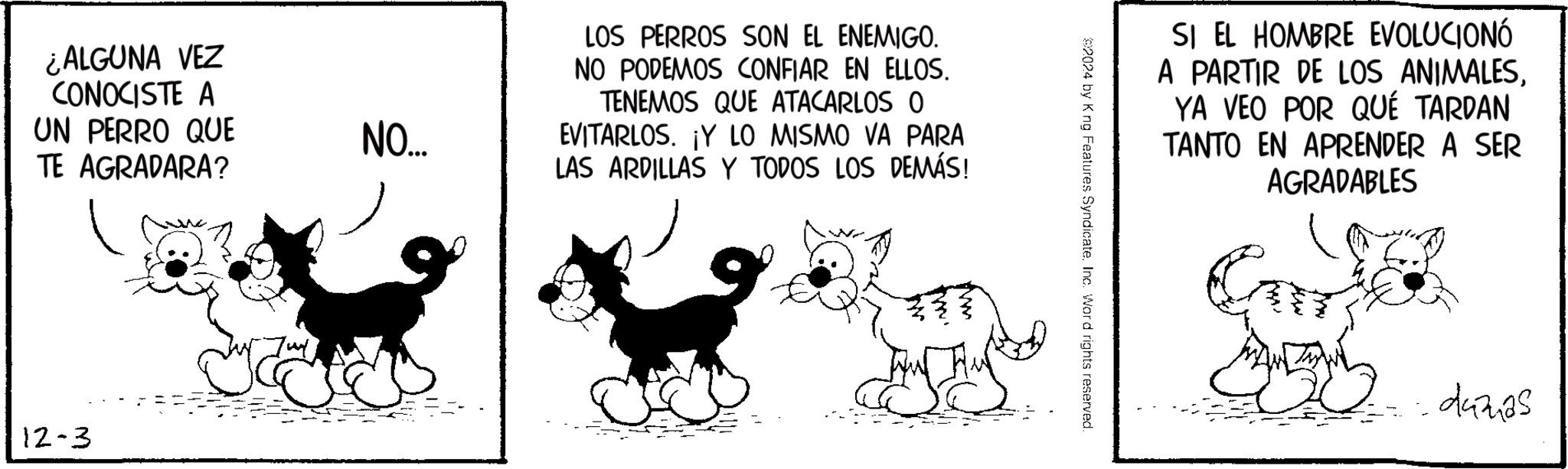 Line OCR: ¿ALGUNA VEZ CONOCISTE A UN PERRO QUE TE AGRADARA? 12-3 NO.... LOS PERROS SON EL ENEMIGO. NO PODEMOS CONFIAR EN ELLOS. TENEMOS QUE ATACARLOS O EVITARLOS. ¡Y LO MISMO VA PARA LAS ARDILLAS Y TODOS LOS DEMÁS! 2024 by K ng Features Syndicate. Inc. Word rights reserved. SI EL HOMBRE EVOLUCIONÓ A PARTIR DE LOS ANIMALESYA VEO POR QUÉ TARDAN TANTO EN APRENDER A SER AGRADABLES damas ¿ ALGUNA VEZ CONOCISTE A UN PERRO QUE TE AGRADARA ? 12-3 NO .... LOS PERROS SON EL ENEMIGO . NO PODEMOS CONFIAR EN ELLOS . TENEMOS QUE ATACARLOS O EVITARLOS . ¡ Y LO MISMO VA PARA LAS ARDILLAS Y TODOS LOS DEMÁS ! 2024 by K ng Features Syndicate . Inc. Word rights reserved . SI EL HOMBRE EVOLUCIONÓ A PARTIR DE LOS ANIMALESYA VEO POR QUÉ TARDAN TANTO EN APRENDER A SER AGRADABLES damas