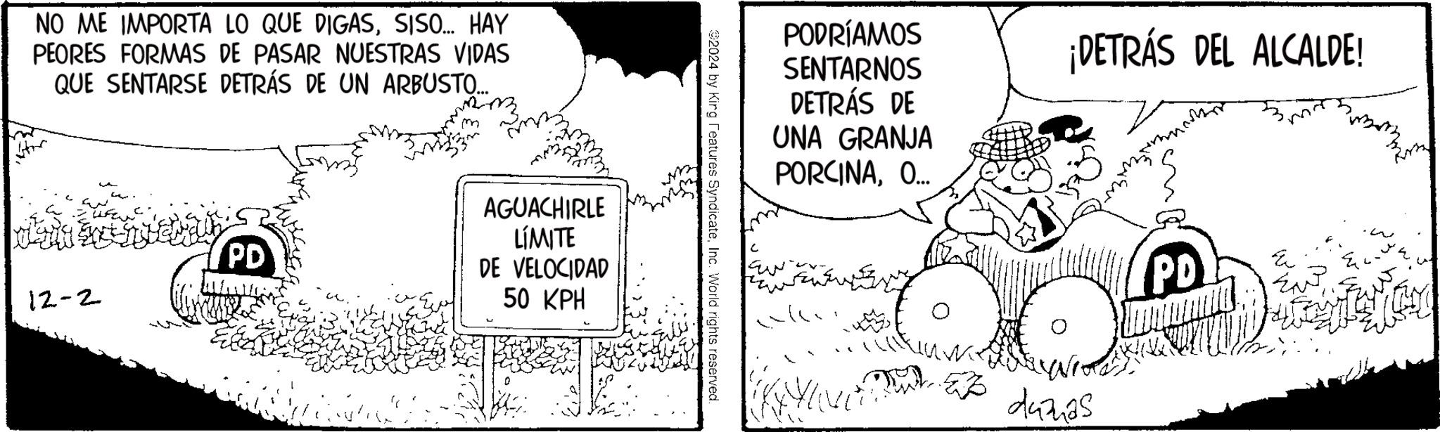 Drawing OCR: NO ME IMPORTA LO QUE DIGASSISO... HAY PEORES FORMAS DE PASAR NUESTRAS VIDAS QUE SENTARSE DETRÁS DE UN ARBUSTO.... PD 12-2 AGUACHIRLE LIMITE DE VELOCIDAD 50 KPH 2024 by King Features SyndicateInc. World rights reserved PODRÍAMOS SENTARNOS DETRÁS DE UNA GRANJA PORCINAO... ¡DETRÁS DEL ALCALDE! ??? 247425 PD E NO ME IMPORTA LO QUE DIGASSISO ... HAY PEORES FORMAS DE PASAR NUESTRAS VIDAS QUE SENTARSE DETRÁS DE UN ARBUSTO .... PD 12-2 AGUACHIRLE LIMITE DE VELOCIDAD 50 KPH 2024 by King Features SyndicateInc. World rights reserved PODRÍAMOS SENTARNOS DETRÁS DE UNA GRANJA PORCINAO ... ¡ DETRÁS DEL ALCALDE ! ??? 247425 PD E
