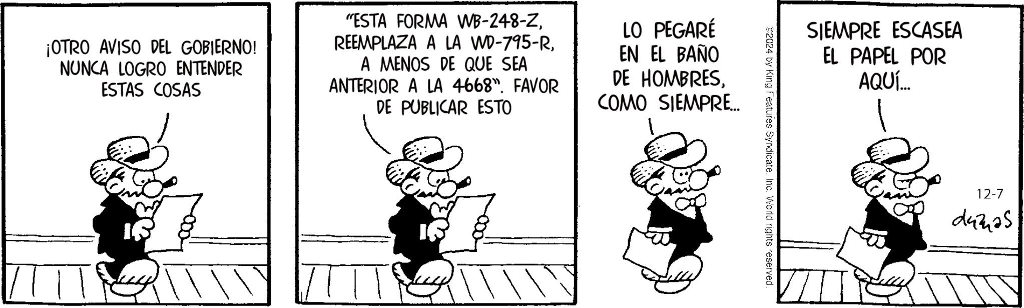 Drawing OCR: ¡OTRO AVISO DEL GOBIERNO! NUNCA LOGRO ENTENDER ESTAS COSAS "ESTA FORMA WB-248-ZA MENOS DE QUE SEA ANTERIOR A LA 4668". FAVOR DE PUBLICAR ESTO LO PEGARÉ EN EL BAÑO DE HOMBRESCOMO SIEMPRE... SIEMPRE ESCASEA EL PAPEL POR AQUÍ... 2024 by King Features Syndicate. Inc. World rights reserved. 12-7 243425 ¡ OTRO AVISO DEL GOBIERNO ! NUNCA LOGRO ENTENDER ESTAS COSAS " ESTA FORMA WB - 248 - ZREEMPLAZA A LA WD - 795 - RA MENOS DE QUE SEA ANTERIOR A LA 4668 " . FAVOR DE PUBLICAR ESTO LO PEGARÉ EN EL BAÑO DE HOMBRESCOMO SIEMPRE ... SIEMPRE ESCASEA EL PAPEL POR AQUÍ ... 2024 by King Features Syndicate . Inc. World rights reserved . 12-7 243425