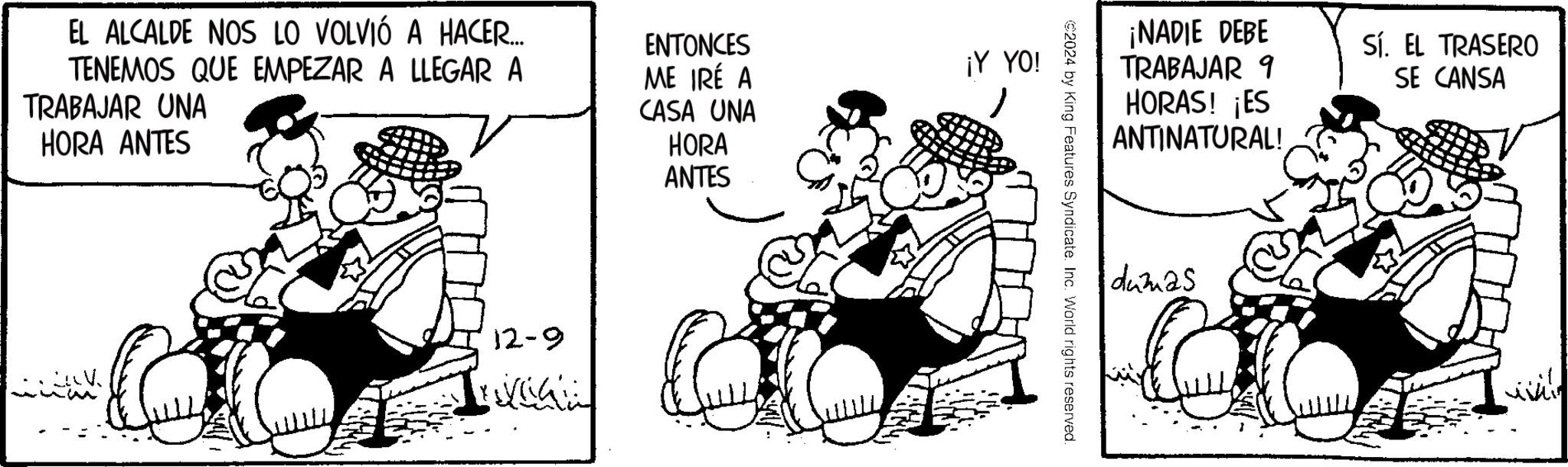 Animated cartoon OCR: EL ALCALDE NOS LO VOLVIÓ A HACER.... TENEMOS QUE EMPEZAR A LLEGAR A TRABAJAR UNA HORA ANTES ENTONCES ME IRÉ A CASA UNA HORA ANTES 12-9 ¡Y YO! ¡NADIE DEBE TRABAJAR 9 HORAS! ¡ES Sí. EL TRASERO SE CANSA ANTINATURAL! €2024 by King Features Syndicate. Inc. World rights reserved. dumas EL ALCALDE NOS LO VOLVIÓ A HACER .... TENEMOS QUE EMPEZAR A LLEGAR A TRABAJAR UNA HORA ANTES ENTONCES ME IRÉ A CASA UNA HORA ANTES 12-9 ¡ Y YO ! ¡ NADIE DEBE TRABAJAR 9 HORAS ! ¡ ES Sí . EL TRASERO SE CANSA ANTINATURAL ! € 2024 by King Features Syndicate . Inc. World rights reserved . dumas