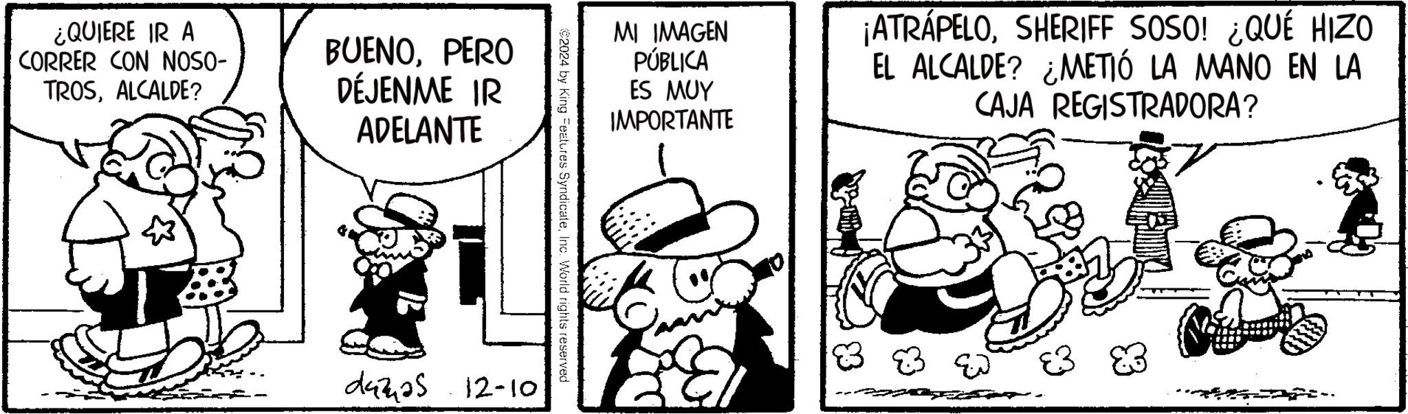 Animated cartoon OCR: ¿QUIERE IR A CORRER CON NOSO- TROSALCALDE? BUENOPERO DÉJENME IR ADELANTE MI IMAGEN PÚBLICA ES MUY IMPORTANTE ¡ATRÁPELOSHERIFF SOSO! ¿QUÉ HIZO EL ALCALDE? ¿METIÓ LA MANO EN LA CAJA REGISTRADORA? $2024 by King Features SyndicateInc. World rights reserved 29325 12-10 ?? ¿ QUIERE IR A CORRER CON NOSO- TROSALCALDE ? BUENOPERO DÉJENME IR ADELANTE MI IMAGEN PÚBLICA ES MUY IMPORTANTE ¡ ATRÁPELOSHERIFF SOSO ! ¿ QUÉ HIZO EL ALCALDE ? ¿ METIÓ LA MANO EN LA CAJA REGISTRADORA ? $ 2024 by King Features SyndicateInc. World rights reserved 29325 12-10 ??