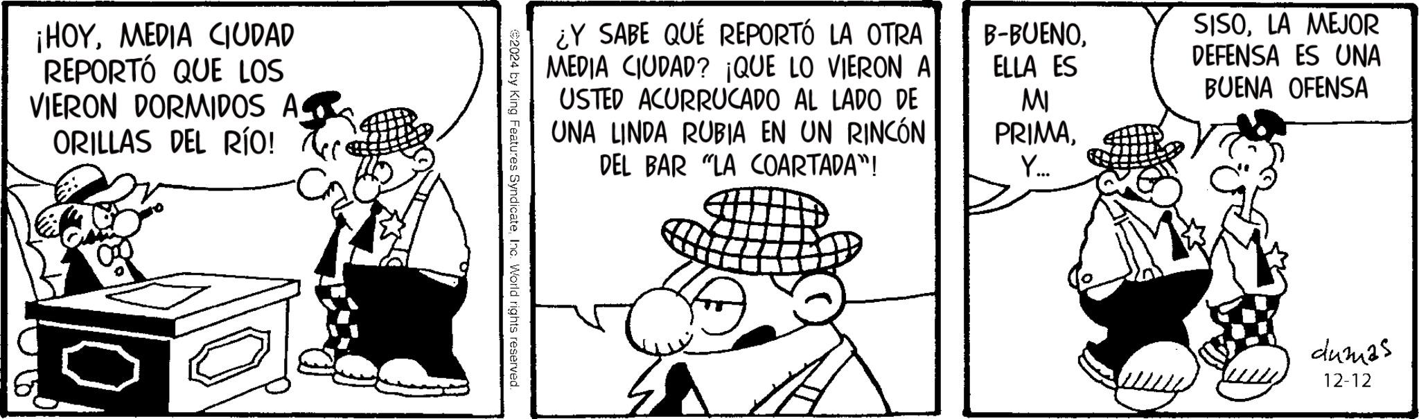 Animated cartoon OCR: ¡HOYMEDIA CIUDAD REPORTÓ QUE LOS VIERON DORMIDOS A ORILLAS DEL RÍO! ¿Y SABE QUE REPORTÓ LA OTRA MEDIA CIUDAD? ¡QUE LO VIERON A USTED ACURRUCADO AL LADO DE UNA LINDA RUBIA EN UN RINCÓN DEL BAR "LA COARTADA"! B-BUENOELLA ES MI PRIMAY... SISOLA MEJOR DEFENSA ES UNA BUENA OFENSA €2024 by King Features SyndicateInc. World rights reserved. dumas 12-12 ¡ HOYMEDIA CIUDAD REPORTÓ QUE LOS VIERON DORMIDOS A ORILLAS DEL RÍO ! ¿ Y SABE QUE REPORTÓ LA OTRA MEDIA CIUDAD ? ¡ QUE LO VIERON A USTED ACURRUCADO AL LADO DE UNA LINDA RUBIA EN UN RINCÓN DEL BAR " LA COARTADA " ! B - BUENOELLA ES MI PRIMAY ... SISOLA MEJOR DEFENSA ES UNA BUENA OFENSA € 2024 by King Features SyndicateInc. World rights reserved . dumas 12-12