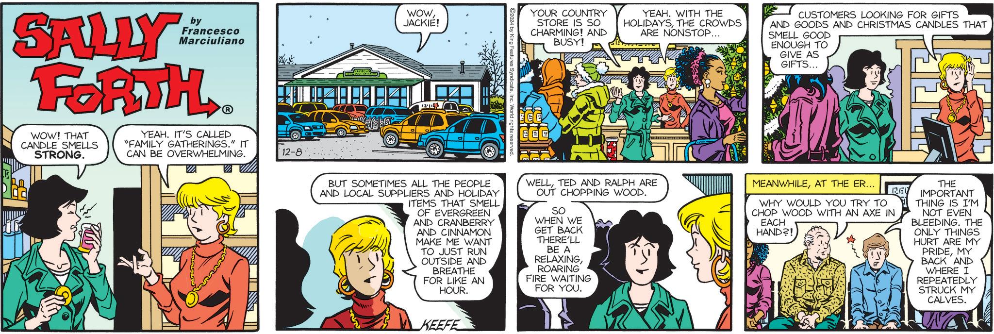 Comic book OCR: WOWJACKIE! Francesco Marciuliano by SALLY FORTH WOW! THAT CANDLE SMELLS STRONG. YEAH. IT'S CALLED "FAMILY GATHERINGS." IT CAN BE OVERWHELMING. ??? 12-8 YOUR COUNTRY STORE IS SO CHARMING! AND BUSY! YEAH. WITH THE HOLIDAYSTHE CROWDS ARE NONSTOP... CUSTOMERS LOOKING FOR GIFTS AND GOODS AND CHRISTMAS CANDLES THAT SMELL GOOD ENOUGH TO GIVE AS GIFTS... 12-1153 CCC BUT SOMETIMES ALL THE PEOPLE AND LOCAL SUPPLIERS AND HOLIDAY ITEMS THAT SMELL OF EVERGREEN AND CRANBERRY AND CINNAMON MAKE ME WANT TO JUST RUN OUTSIDE AND BREATHE FOR LIKE AN HOUR. WELLTED AND RALPH ARE OUT CHOPPING WOOD. SO WHEN WE GET BACK THERE'LL BE A RELAXINGROARING FIRE WAITING FOR YOU. KEEFE MEANWHILEAT THE ER... WHY WOULD YOU TRY TO CHOP WOOD WITH AN AXE IN EACH HAND?! RE THE IMPORTANT THING IS I'M NOT EVEN BLEEDING. THE ONLY THINGS HURT ARE MY PRIDEMY BACK AND WHERE I REPEATEDLY STRUCK MY CALVES. W WOWJACKIE ! Francesco Marciuliano by SALLY FORTH WOW ! THAT CANDLE SMELLS STRONG . YEAH . IT'S CALLED " FAMILY GATHERINGS . " IT CAN BE OVERWHELMING . ??? 12-8 YOUR COUNTRY STORE IS SO CHARMING ! AND BUSY ! YEAH . WITH THE HOLIDAYSTHE CROWDS ARE NONSTOP ... CUSTOMERS LOOKING FOR GIFTS AND GOODS AND CHRISTMAS CANDLES THAT SMELL GOOD ENOUGH TO GIVE AS GIFTS ... 12-1153 CCC BUT SOMETIMES ALL THE PEOPLE AND LOCAL SUPPLIERS AND HOLIDAY ITEMS THAT SMELL OF EVERGREEN AND CRANBERRY AND CINNAMON MAKE ME WANT TO JUST RUN OUTSIDE AND BREATHE FOR LIKE AN HOUR . WELLTED AND RALPH ARE OUT CHOPPING WOOD . SO WHEN WE GET BACK THERE'LL BE A RELAXINGROARING FIRE WAITING FOR YOU . KEEFE MEANWHILEAT THE ER ... WHY WOULD YOU TRY TO CHOP WOOD WITH AN AXE IN EACH HAND ?! RE THE IMPORTANT THING IS I'M NOT EVEN BLEEDING . THE ONLY THINGS HURT ARE MY PRIDEMY BACK AND WHERE I REPEATEDLY STRUCK MY CALVES . W