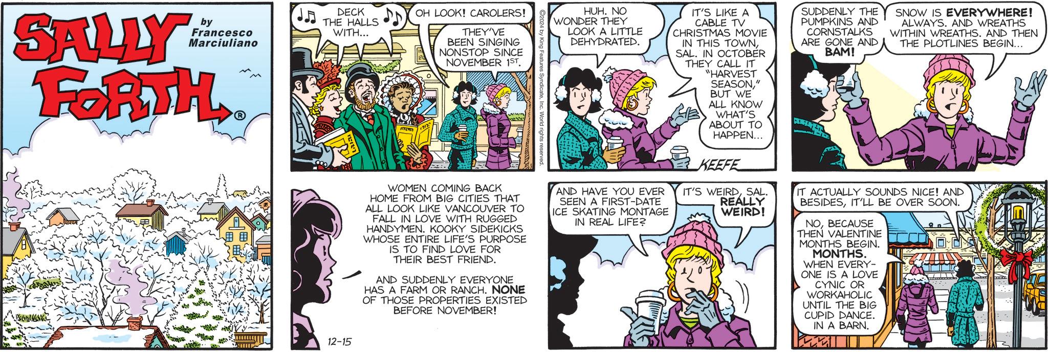 Line OCR: SALLY by Francesco Marciuliano FORTH DECK THE HALLS WITH... OH LOOK! CAROLERS! THEY'VE BEEN SINGING NONSTOP SINCE NOVEMBER 1ST WOMEN COMING BACK HOME FROM BIG CITIES THAT ALL LOOK LIKE VANCOUVER TO FALL IN LOVE WITH RUGGED HANDYMEN. KOOKY SIDEKICKS WHOSE ENTIRE LIFE'S PURPOSE IS TO FIND LOVE FOR THEIR BEST FRIEND. AND SUDDENLY EVERYONE HAS A FARM OR RANCH. NONE OF THOSE PROPERTIES EXISTED BEFORE NOVEMBER! ndicateInc. World rights reserved. HUH. NO WONDER THEY LOOK A LITTLE DEHYDRATED. AND HAVE YOU EVER SEEN A FIRST-DATE ICE SKATING MONTAGE IN REAL LIFE? IT'S LIKE A CABLE TV CHRISTMAS MOVIE IN THIS TOWNSAL. IN OCTOBER THEY CALL IT "HARVEST SEASON" BUT WE ALL KNOW WHAT'S ABOUT TO HAPPEN... KEEFE IT'S WEIRDSAL REALLY WEIRD! SUDDENLY THE PUMPKINS AND CORNSTALKS ARE GONE AND BAM! SNOW IS EVERYWHERE! ALWAYS. AND WREATHS WITHIN WREATHS. AND THEN THE PLOTLINES BEGIN... IT ACTUALLY SOUNDS NICE! AND BESIDESIT'LL BE OVER SOON. NOBECAUSE THEN VALENTINE MONTHS BEGIN. MONTHS. WHEN EVERY- ONE IS A LOVE CYNIC OR WORKAHOLIC UNTIL THE BIG CUPID DANCE. IN A BARN. 12-15 SALLY by Francesco Marciuliano FORTH DECK THE HALLS WITH ... OH LOOK ! CAROLERS ! THEY'VE BEEN SINGING NONSTOP SINCE NOVEMBER 1ST WOMEN COMING BACK HOME FROM BIG CITIES THAT ALL LOOK LIKE VANCOUVER TO FALL IN LOVE WITH RUGGED HANDYMEN . KOOKY SIDEKICKS WHOSE ENTIRE LIFE'S PURPOSE IS TO FIND LOVE FOR THEIR BEST FRIEND . AND SUDDENLY EVERYONE HAS A FARM OR RANCH . NONE OF THOSE PROPERTIES EXISTED BEFORE NOVEMBER ! ndicateInc. World rights reserved . HUH . NO WONDER THEY LOOK A LITTLE DEHYDRATED . AND HAVE YOU EVER SEEN A FIRST - DATE ICE SKATING MONTAGE IN REAL LIFE ? IT'S LIKE A CABLE TV CHRISTMAS MOVIE IN THIS TOWNSAL . IN OCTOBER THEY CALL IT " HARVEST SEASON" BUT WE ALL KNOW WHAT'S ABOUT TO HAPPEN ... KEEFE IT'S WEIRDSAL REALLY WEIRD ! SUDDENLY THE PUMPKINS AND CORNSTALKS ARE GONE AND BAM ! SNOW IS EVERYWHERE ! ALWAYS . AND WREATHS WITHIN WREATHS . AND THEN THE PLOTLINES BEGIN ... IT ACTUALLY SOUNDS NICE ! AND BESIDESIT'LL BE OVER SOON . NOBECAUSE THEN VALENTINE MONTHS BEGIN . MONTHS . WHEN EVERY- ONE IS A LOVE CYNIC OR WORKAHOLIC UNTIL THE BIG CUPID DANCE . IN A BARN . 12-15