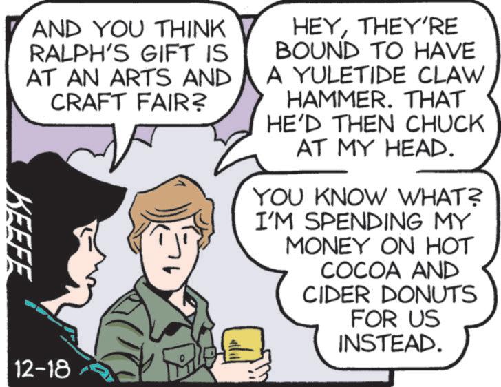 Fiction OCR: AND YOU THINK RALPH'S GIFT IS AT AN ARTS AND CRAFT FAIR? HEYTHEY'RE BOUND TO HAVE A YULETIDE CLAW HAMMER. THAT HE'D THEN CHUCK AT MY HEAD. YOU KNOW WHAT? I'M SPENDING MY MONEY ON HOT COCOA AND CIDER DONUTS FOR US INSTEAD. KEEFE 12-18 AND YOU THINK RALPH'S GIFT IS AT AN ARTS AND CRAFT FAIR ? HEYTHEY'RE BOUND TO HAVE A YULETIDE CLAW HAMMER . THAT HE'D THEN CHUCK AT MY HEAD . YOU KNOW WHAT ? I'M SPENDING MY MONEY ON HOT COCOA AND CIDER DONUTS FOR US INSTEAD . KEEFE 12-18