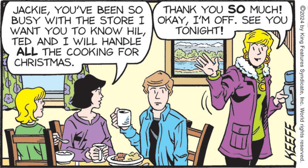 Comics OCR: JACKIEYOU'VE BEEN SO BUSY WITH THE STORE I WANT YOU TO KNOW HILTED AND I WILL HANDLE ALL THE COOKING FOR CHRISTMAS. THANK YOU SO MUCH! OKAYI'M OFF. SEE YOU TONIGHT! 0 ©2024 by King Features SyndicateInc. World rights reserved. KEEFE JACKIEYOU'VE BEEN SO BUSY WITH THE STORE I WANT YOU TO KNOW HILTED AND I WILL HANDLE ALL THE COOKING FOR CHRISTMAS . THANK YOU SO MUCH ! OKAYI'M OFF . SEE YOU TONIGHT ! 0 © 2024 by King Features SyndicateInc. World rights reserved . KEEFE