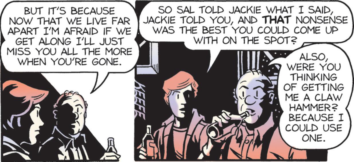 Animated cartoon OCR: BUT IT'S BECAUSE NOW THAT WE LIVE FAR APART I'M AFRAID IF WE GET ALONG I'LL JUST MISS YOU ALL THE MORE WHEN YOU'RE GONE. KEEFE SO SAL TOLD JACKIE WHAT I SAIDAND THAT NONSENSE WAS THE BEST YOU COULD COME UP WITH ON THE SPOT? ALSOWERE YOU THINKING OF GETTING ME A CLAW HAMMER? BECAUSE I COULD USE ONE. BUT IT'S BECAUSE NOW THAT WE LIVE FAR APART I'M AFRAID IF WE GET ALONG I'LL JUST MISS YOU ALL THE MORE WHEN YOU'RE GONE . KEEFE SO SAL TOLD JACKIE WHAT I SAIDJACKIE TOLD YOUAND THAT NONSENSE WAS THE BEST YOU COULD COME UP WITH ON THE SPOT ? ALSOWERE YOU THINKING OF GETTING ME A CLAW HAMMER ? BECAUSE I COULD USE ONE .