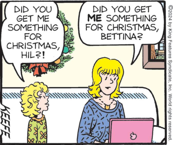 Animated cartoon OCR: ©2024 by King Features SyndicateInc. World rights reserved. DID YOU GET ME SOMETHING FOR CHRISTMASHIL?! DID YOU GET ME SOMETHING FOR CHRISTMASBETTINA? KEEFE © 2024 by King Features SyndicateInc. World rights reserved . DID YOU GET ME SOMETHING FOR CHRISTMASHIL ?! DID YOU GET ME SOMETHING FOR CHRISTMASBETTINA ? KEEFE