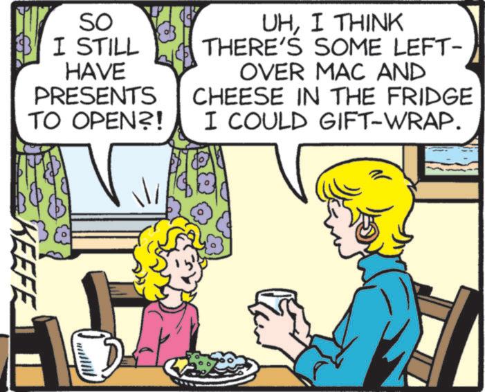 Comics OCR: SO I STILL HAVE PRESENTS TO OPEN?! UHI THINK THERE'S SOME LEFT- OVER MAC AND CHEESE IN THE FRIDGE I COULD GIFT-WRAP. KEEFE SO I STILL HAVE PRESENTS TO OPEN ?! UHI THINK THERE'S SOME LEFT- OVER MAC AND CHEESE IN THE FRIDGE I COULD GIFT - WRAP . KEEFE