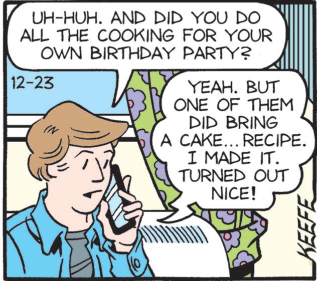 Pleased OCR: UH-HUH. AND DID YOU DO ALL THE COOKING FOR YOUR OWN BIRTHDAY PARTY? 12-23 YEAH. BUT ONE OF THEM DID BRING A CAKE... RECIPE. I MADE IT. TURNED OUT NICE! KEEFE UH - HUH . AND DID YOU DO ALL THE COOKING FOR YOUR OWN BIRTHDAY PARTY ? 12-23 YEAH . BUT ONE OF THEM DID BRING A CAKE ... RECIPE . I MADE IT . TURNED OUT NICE ! KEEFE