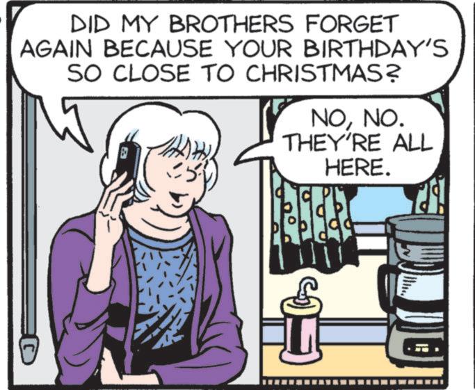 Fictional character OCR: DID MY BROTHERS FORGET AGAIN BECAUSE YOUR BIRTHDAY'S SO CLOSE TO CHRISTMAS? NONO. THEY'RE ALL HERE. DID MY BROTHERS FORGET AGAIN BECAUSE YOUR BIRTHDAY'S SO CLOSE TO CHRISTMAS ? NONO . THEY'RE ALL HERE .