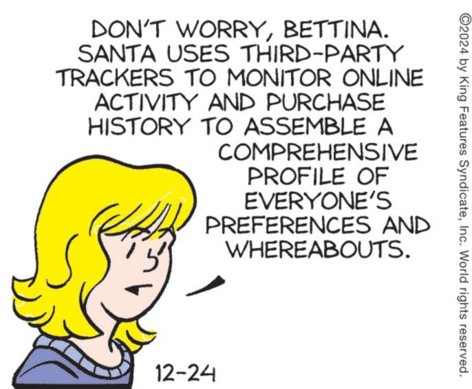 Text OCR: 2024 by King Features SyndicateInc. World rights reserved. DON'T WORRYBETTINA. SANTA USES THIRD-PARTY TRACKERS TO MONITOR ONLINE ACTIVITY AND PURCHASE HISTORY TO ASSEMBLE A ? COMPREHENSIVE PROFILE OF EVERYONE'S PREFERENCES AND WHEREABOUTS. 12-24 2024 by King Features SyndicateInc. World rights reserved . DON'T WORRYBETTINA . SANTA USES THIRD - PARTY TRACKERS TO MONITOR ONLINE ACTIVITY AND PURCHASE HISTORY TO ASSEMBLE A ? COMPREHENSIVE PROFILE OF EVERYONE'S PREFERENCES AND WHEREABOUTS . 12-24