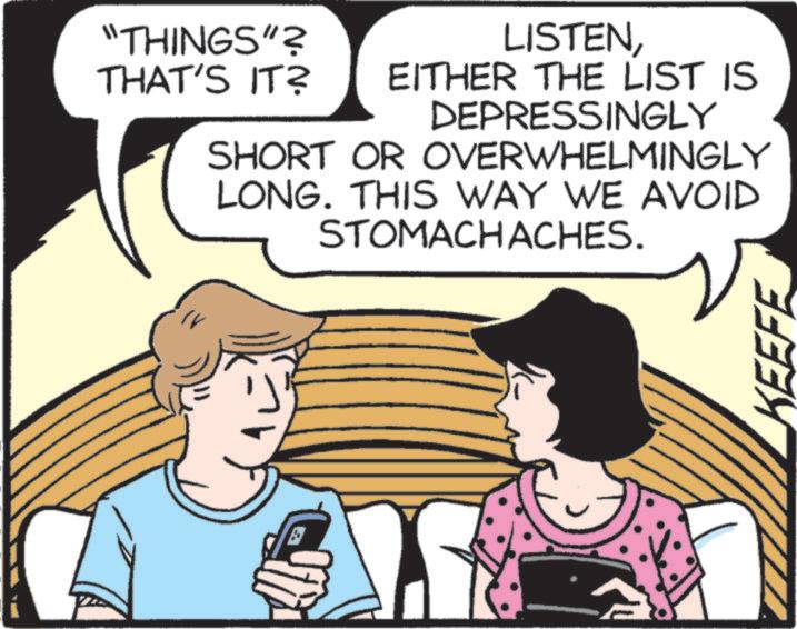 Animated cartoon OCR: "THINGS"? LISTENTHAT'S IT? EITHER THE LIST IS DEPRESSINGLY SHORT OR OVERWHELMINGLY LONG. THIS WAY WE AVOID STOMACHACHES. KEEFE " THINGS " ? LISTENTHAT'S IT ? EITHER THE LIST IS DEPRESSINGLY SHORT OR OVERWHELMINGLY LONG . THIS WAY WE AVOID STOMACHACHES . KEEFE