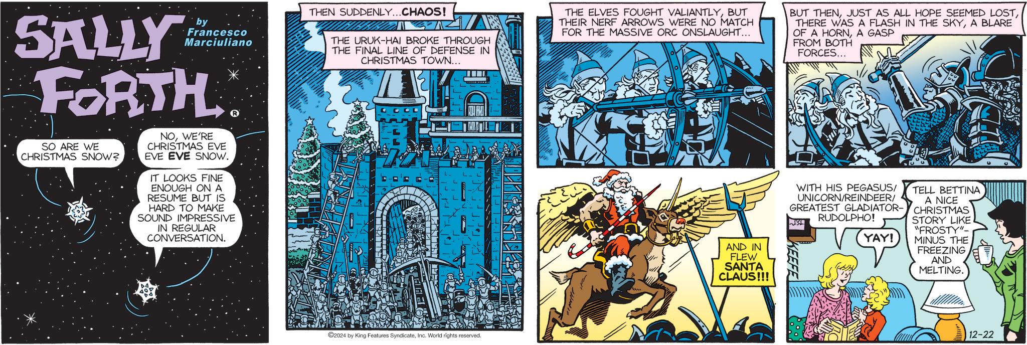 Publication OCR: SALLY by Francesco Marciuliano FORTH SO ARE WE CHRISTMAS SNOW? NOWE'RE CHRISTMAS EVE EVE EVE SNOW. IT LOOKS FINE ENOUGH ON A RESUME BUT IS HARD TO MAKE SOUND IMPRESSIVE IN REGULAR CONVERSATION. THEN SUDDENLY...CHAOS! THE URUK-HAI BROKE THROUGH THE FINAL LINE OF DEFENSE IN CHRISTMAS TOWN... THE ELVES FOUGHT VALIANTLYBUT THEIR NERF ARROWS WERE NO MATCH FOR THE MASSIVE ORC ONSLAUGHT... BUT THENA BLARE OF A HORNA GASP FROM BOTH FORCES... HOTLE ©2024 by King Features SyndicateInc. World rights reserved. AND IN FLEW SANTA CLAUS!!! WITH HIS PEGASUS/ UNICORN/REINDEER/ GREATEST GLADIATOR- RUDOLPHO! YAY! TELL BETTINA A NICE CHRISTMAS STORY LIKE "FROSTY"- MINUS THE FREEZING AND MELTING. 12-22 SALLY by Francesco Marciuliano FORTH SO ARE WE CHRISTMAS SNOW ? NOWE'RE CHRISTMAS EVE EVE EVE SNOW . IT LOOKS FINE ENOUGH ON A RESUME BUT IS HARD TO MAKE SOUND IMPRESSIVE IN REGULAR CONVERSATION . THEN SUDDENLY ... CHAOS ! THE URUK - HAI BROKE THROUGH THE FINAL LINE OF DEFENSE IN CHRISTMAS TOWN ... THE ELVES FOUGHT VALIANTLYBUT THEIR NERF ARROWS WERE NO MATCH FOR THE MASSIVE ORC ONSLAUGHT ... BUT THENJUST AS ALL HOPE SEEMED LOSTTHERE WAS A FLASH IN THE SKYA BLARE OF A HORNA GASP FROM BOTH FORCES ... HOTLE © 2024 by King Features SyndicateInc. World rights reserved . AND IN FLEW SANTA CLAUS !!! WITH HIS PEGASUS / UNICORN / REINDEER / GREATEST GLADIATOR- RUDOLPHO ! YAY ! TELL BETTINA A NICE CHRISTMAS STORY LIKE " FROSTY " - MINUS THE FREEZING AND MELTING . 12-22