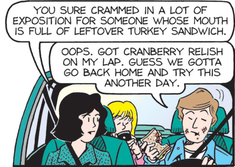 Event OCR: YOU SURE CRAMMED IN A LOT OF EXPOSITION FOR SOMEONE WHOSE MOUTH IS FULL OF LEFTOVER TURKEY SANDWICH. OOPS. GOT CRANBERRY RELISH ON MY LAP. GUESS WE GOTTA GO BACK HOME AND TRY THIS ANOTHER DAY. -5 YOU SURE CRAMMED IN A LOT OF EXPOSITION FOR SOMEONE WHOSE MOUTH IS FULL OF LEFTOVER TURKEY SANDWICH . OOPS . GOT CRANBERRY RELISH ON MY LAP . GUESS WE GOTTA GO BACK HOME AND TRY THIS ANOTHER DAY . -5
