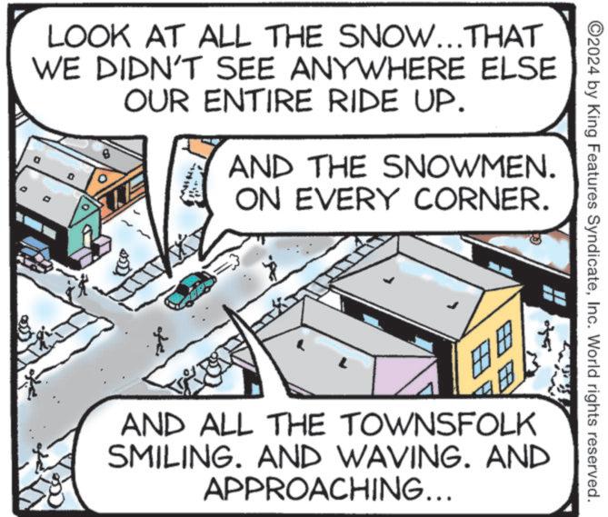 Diagram OCR: LOOK AT ALL THE SNOW...THAT WE DIDN'T SEE ANYWHERE ELSE OUR ENTIRE RIDE UP. B AND THE SNOWMEN. ON EVERY CORNER. FO ? ©2024 by King Features SyndicateInc. World rights reserved. AND ALL THE TOWNSFOLK SMILING. AND WAVING. AND APPROACHING... LOOK AT ALL THE SNOW ... THAT WE DIDN'T SEE ANYWHERE ELSE OUR ENTIRE RIDE UP . B AND THE SNOWMEN . ON EVERY CORNER . FO ? © 2024 by King Features SyndicateInc. World rights reserved . AND ALL THE TOWNSFOLK SMILING . AND WAVING . AND APPROACHING ...