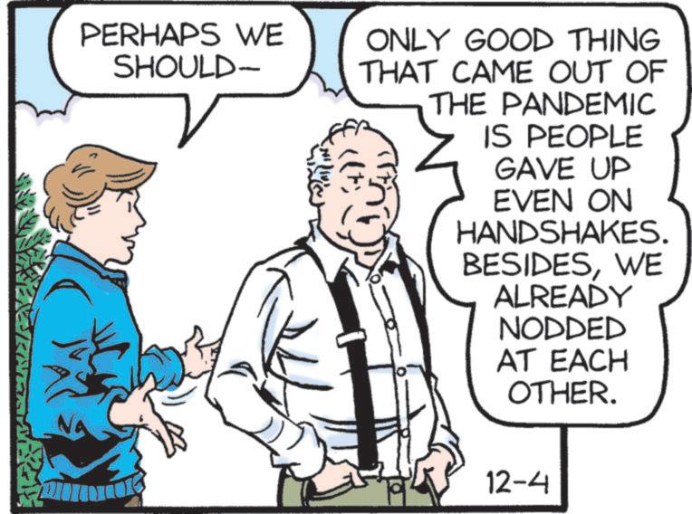 Font OCR: PERHAPS WE SHOULD- ONLY GOOD THING THAT CAME OUT OF THE PANDEMIC IS PEOPLE GAVE UP EVEN ON HANDSHAKES. BESIDESWE ALREADY NODDED AT EACH OTHER. 12-4 PERHAPS WE SHOULD- ONLY GOOD THING THAT CAME OUT OF THE PANDEMIC IS PEOPLE GAVE UP EVEN ON HANDSHAKES . BESIDESWE ALREADY NODDED AT EACH OTHER . 12-4