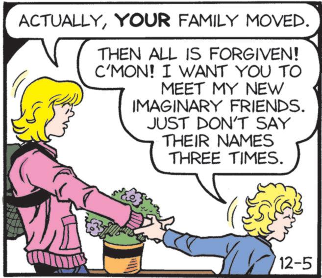 Mammal OCR: ACTUALLYYOUR FAMILY MOVED. THEN ALL IS FORGIVEN! C'MON! I WANT YOU TO MEET MY NEW IMAGINARY FRIENDS. JUST DON'T SAY THEIR NAMES THREE TIMES. ??? 12-5 ACTUALLYYOUR FAMILY MOVED . THEN ALL IS FORGIVEN ! C'MON ! I WANT YOU TO MEET MY NEW IMAGINARY FRIENDS . JUST DON'T SAY THEIR NAMES THREE TIMES . ??? 12-5