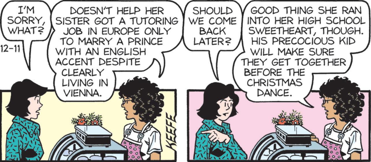 Font OCR: I'M DOESN'T HELP HER SORRYSISTER GOT A TUTORING WHAT? JOB IN EUROPE ONLY TO MARRY A PRINCE 12-11 WITH AN ENGLISH ACCENT DESPITE CLEARLY LIVING IN VIENNA. SHOULD WE COME BACK LATER? GOOD THING SHE RAN INTO HER HIGH SCHOOL SWEETHEARTTHOUGH. HIS PRECOCIOUS KID WILL MAKE SURE THEY GET TOGETHER BEFORE THE CHRISTMAS DANCE. KEEFE I'M DOESN'T HELP HER SORRYSISTER GOT A TUTORING WHAT ? JOB IN EUROPE ONLY TO MARRY A PRINCE 12-11 WITH AN ENGLISH ACCENT DESPITE CLEARLY LIVING IN VIENNA . SHOULD WE COME BACK LATER ? GOOD THING SHE RAN INTO HER HIGH SCHOOL SWEETHEARTTHOUGH . HIS PRECOCIOUS KID WILL MAKE SURE THEY GET TOGETHER BEFORE THE CHRISTMAS DANCE . KEEFE