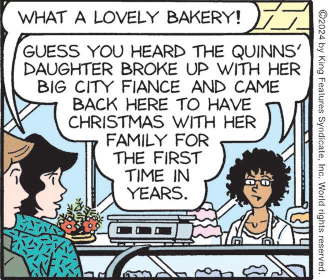 Illustration OCR: ©2024 by King Features SyndicateInc. World rights reserved. WHAT A LOVELY BAKERY! GUESS YOU HEARD THE QUINNS' DAUGHTER BROKE UP WITH HER BIG CITY FIANCE AND CAME BACK HERE TO HAVE CHRISTMAS WITH HER FAMILY FOR THE FIRST TIME IN YEARS. © 2024 by King Features SyndicateInc. World rights reserved . WHAT A LOVELY BAKERY ! GUESS YOU HEARD THE QUINNS ' DAUGHTER BROKE UP WITH HER BIG CITY FIANCE AND CAME BACK HERE TO HAVE CHRISTMAS WITH HER FAMILY FOR THE FIRST TIME IN YEARS .