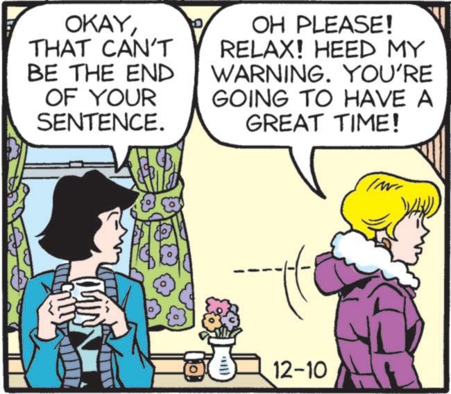 Line OCR: OKAYTHAT CAN'T BE THE END OF YOUR SENTENCE. OH PLEASE! RELAX! HEED MY WARNING. YOU'RE GOING TO HAVE A GREAT TIME! 12-10 OKAYTHAT CAN'T BE THE END OF YOUR SENTENCE . OH PLEASE ! RELAX ! HEED MY WARNING . YOU'RE GOING TO HAVE A GREAT TIME ! 12-10