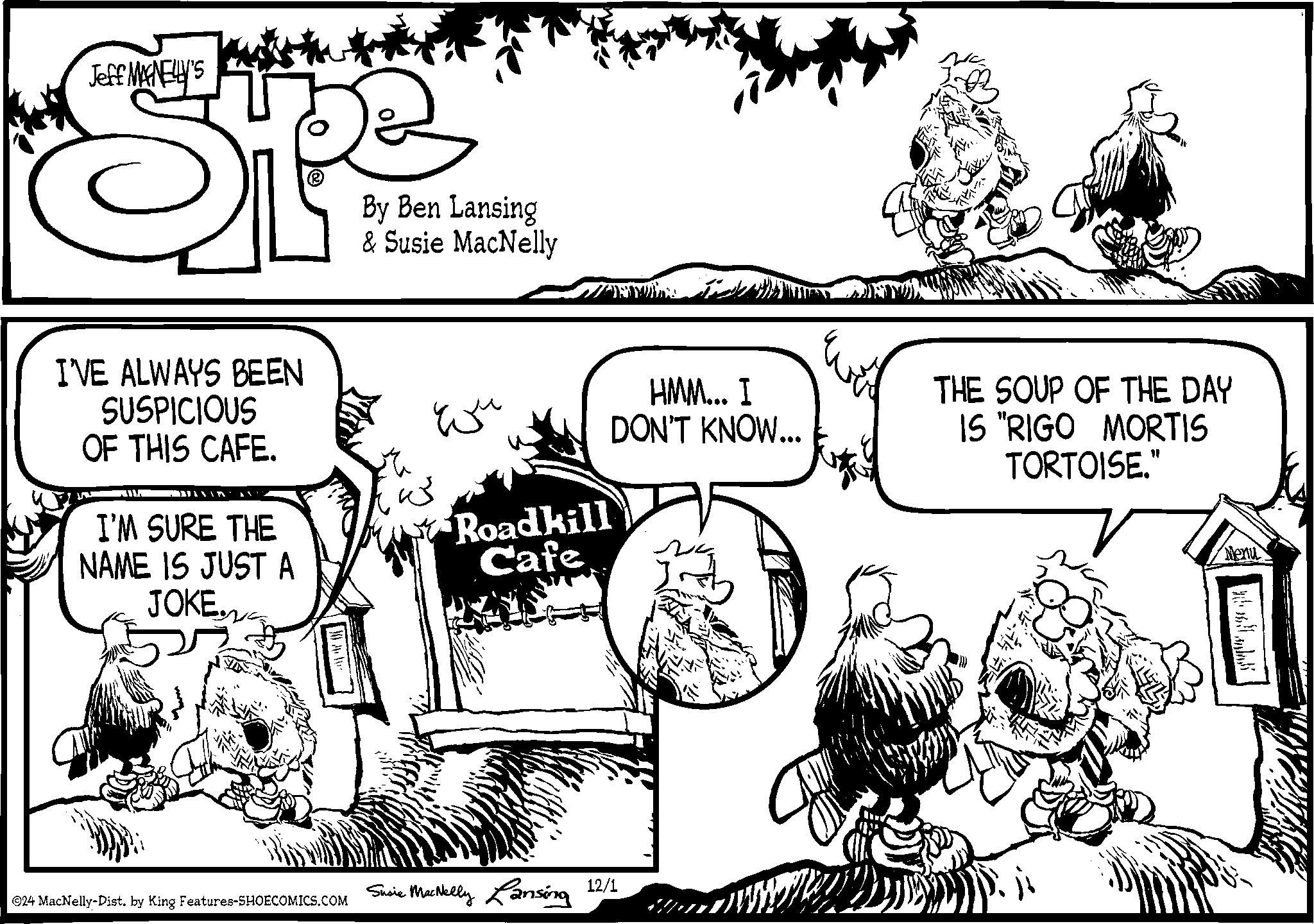 Mammal OCR: Jeff MANELLY'S I'VE ALWAYS BEEN SUSPICIOUS OF THIS CAFE. I'M SURE THE NAME IS JUST A JOKE. By Ben Lansing & Susie MacNelly wu HMM... I DON'T KNOW... THE SOUP OF THE DAY IS "RIGO MORTIS TORTOISE." Roadkill Cafe O24 MacNelly-Dist. by King Features-SHOECOMICS.COM Susie MacNelly Lansing 12/1 Menu ??????? Jeff MANELLY'S I'VE ALWAYS BEEN SUSPICIOUS OF THIS CAFE . I'M SURE THE NAME IS JUST A JOKE . By Ben Lansing & Susie MacNelly wu HMM ... I DON'T KNOW ... THE SOUP OF THE DAY IS " RIGO MORTIS TORTOISE . " Roadkill Cafe O24 MacNelly - Dist . by King Features-SHOECOMICS.COM Susie MacNelly Lansing 12/1 Menu ?? ? ?? ??