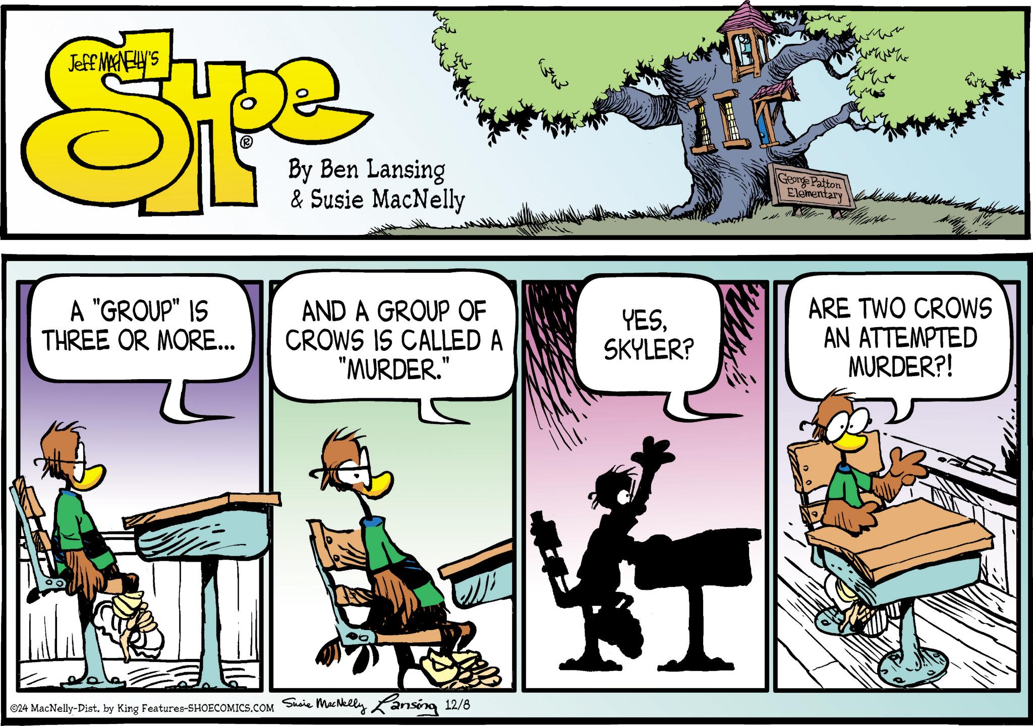 Chair OCR: Jeff MAGNELLY'S Spe By Ben Lansing & Susie MacNelly ???? A "GROUP" IS THREE OR MORE... AND A GROUP OF CROWS IS CALLED A "MURDER." YESSKYLER? ©24 MacNelly-Dist. by King Features-SHOECOMICS.COM Susie MacNelly Lansing 12/8 George Patton Elementary ARE TWO CROWS AN ATTEMPTED MURDER?! Jeff MAGNELLY'S Spe By Ben Lansing & Susie MacNelly ???? A " GROUP " IS THREE OR MORE ... AND A GROUP OF CROWS IS CALLED A " MURDER . " YESSKYLER ? © 24 MacNelly - Dist . by King Features-SHOECOMICS.COM Susie MacNelly Lansing 12/8 George Patton Elementary ARE TWO CROWS AN ATTEMPTED MURDER ?!