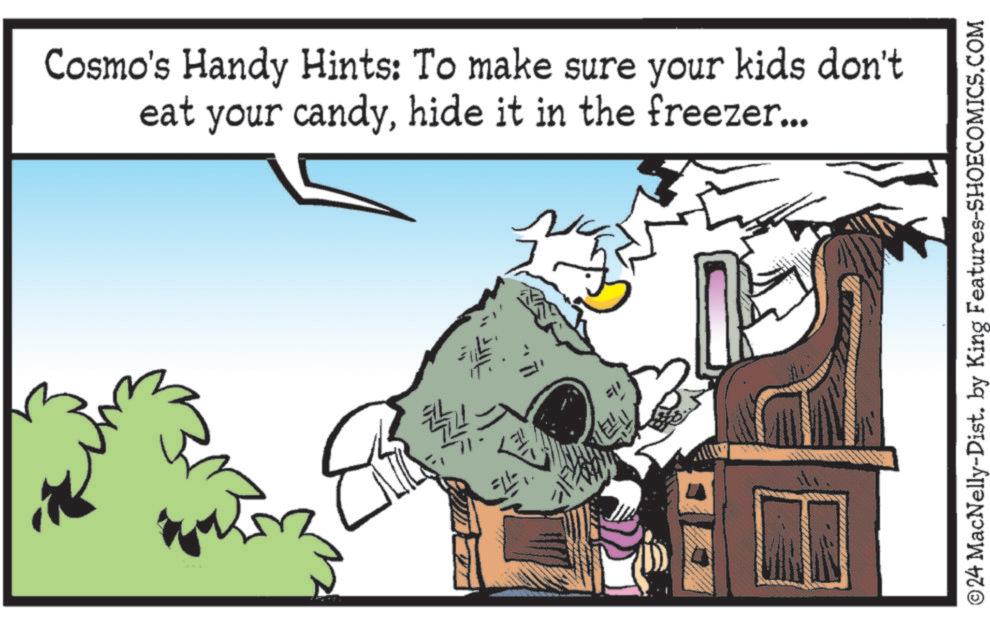 Bird OCR: Cosmo's Handy Hints: To make sure your kids don't eat your candyhide it in the freezer... ©24 MacNelly-Dist. by King Features-SHOECOMICS.COM Cosmo's Handy Hints : To make sure your kids don't eat your candyhide it in the freezer ... © 24 MacNelly - Dist . by King Features-SHOECOMICS.COM