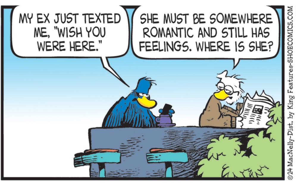 Illustration OCR: MY EX JUST TEXTED ME"WISH YOU WERE HERE." SHE MUST BE SOMEWHERE ROMANTIC AND STILL HAS FEELINGS. WHERE IS SHE? ???? © 24 MacNelly-Dist. by King Features-SHOECOMICS.COM MY EX JUST TEXTED ME" WISH YOU WERE HERE . " SHE MUST BE SOMEWHERE ROMANTIC AND STILL HAS FEELINGS . WHERE IS SHE ? ? ??? © 24 MacNelly - Dist . by King Features-SHOECOMICS.COM