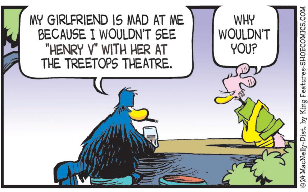 Parallel OCR: MY GIRLFRIEND IS MAD AT ME BECAUSE I WOULDN'T SEE "HENRY V" WITH HER AT THE TREETOPS THEATRE. WHY WOULDN'T YOU? © 24 MacNelly-Dist. by King Features-SHOECOMICS.COM MY GIRLFRIEND IS MAD AT ME BECAUSE I WOULDN'T SEE " HENRY V " WITH HER AT THE TREETOPS THEATRE . WHY WOULDN'T YOU ? © 24 MacNelly - Dist . by King Features-SHOECOMICS.COM
