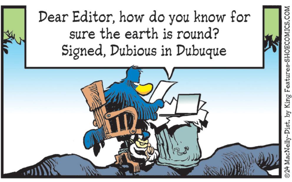 Working animal OCR: Dear Editorhow do you know for sure the earth is round? SignedDubious in Dubuque ©24 MacNelly-Dist. by King Features-SHOECOMICS.COM Dear Editorhow do you know for sure the earth is round ? SignedDubious in Dubuque © 24 MacNelly - Dist . by King Features-SHOECOMICS.COM