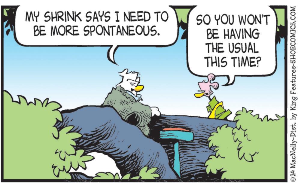 Fiction OCR: MY SHRINK SAYS I NEED TO BE MORE SPONTANEOUS. SO YOU WON'T BE HAVING THE USUAL THIS TIME? ©24 MacNelly-Dist. by King Features-SHOECOMICS.COM MY SHRINK SAYS I NEED TO BE MORE SPONTANEOUS . SO YOU WON'T BE HAVING THE USUAL THIS TIME ? © 24 MacNelly - Dist . by King Features-SHOECOMICS.COM