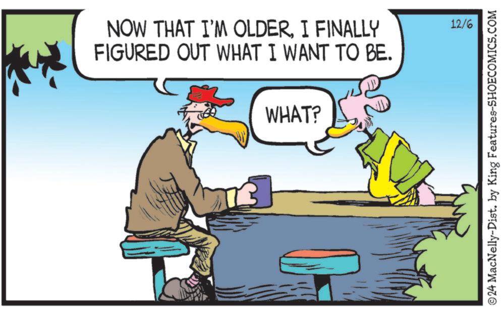 Adaptation OCR: NOW THAT I'M OLDERI FINALLY FIGURED OUT WHAT I WANT TO BE. WHAT? 12/6 ©24 MacNelly-Dist. by King Features-SHOECOMICS.COM NOW THAT I'M OLDERI FINALLY FIGURED OUT WHAT I WANT TO BE . WHAT ? 12/6 © 24 MacNelly - Dist . by King Features-SHOECOMICS.COM