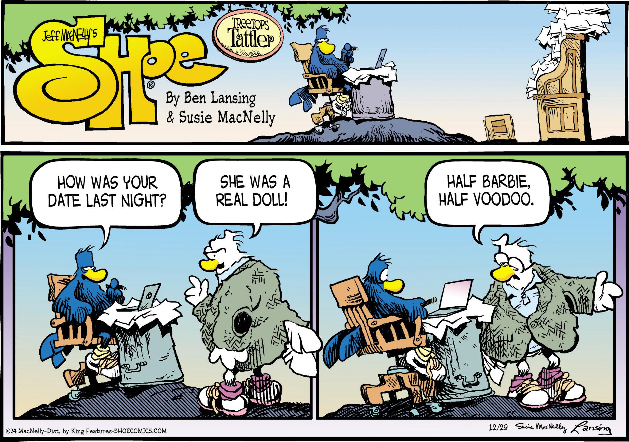 Comics OCR: Jeff MANELLY'S STE TREETOPS Tattler By Ben Lansing & Susie MacNelly HOW WAS YOUR DATE LAST NIGHT? SHE WAS A REAL DOLL! 24 MacNelly-Dist. by King Features-SHOECOMICS.COM " HALF BARBIEHALF VOODOO. 12/29 Susie MacNelly Lansing Jeff MANELLY'S STE TREETOPS Tattler By Ben Lansing & Susie MacNelly HOW WAS YOUR DATE LAST NIGHT ? SHE WAS A REAL DOLL ! 24 MacNelly - Dist . by King Features-SHOECOMICS.COM " HALF BARBIEHALF VOODOO . 12/29 Susie MacNelly Lansing