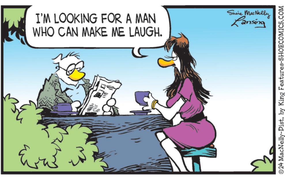 Comics OCR: I'M LOOKING FOR A MAN WHO CAN MAKE ME LAUGH. Susie MacNelly Lansing ©24 MacNelly-Dist. by King Features-SHOECOMICS.COM I'M LOOKING FOR A MAN WHO CAN MAKE ME LAUGH . Susie MacNelly Lansing © 24 MacNelly - Dist . by King Features-SHOECOMICS.COM