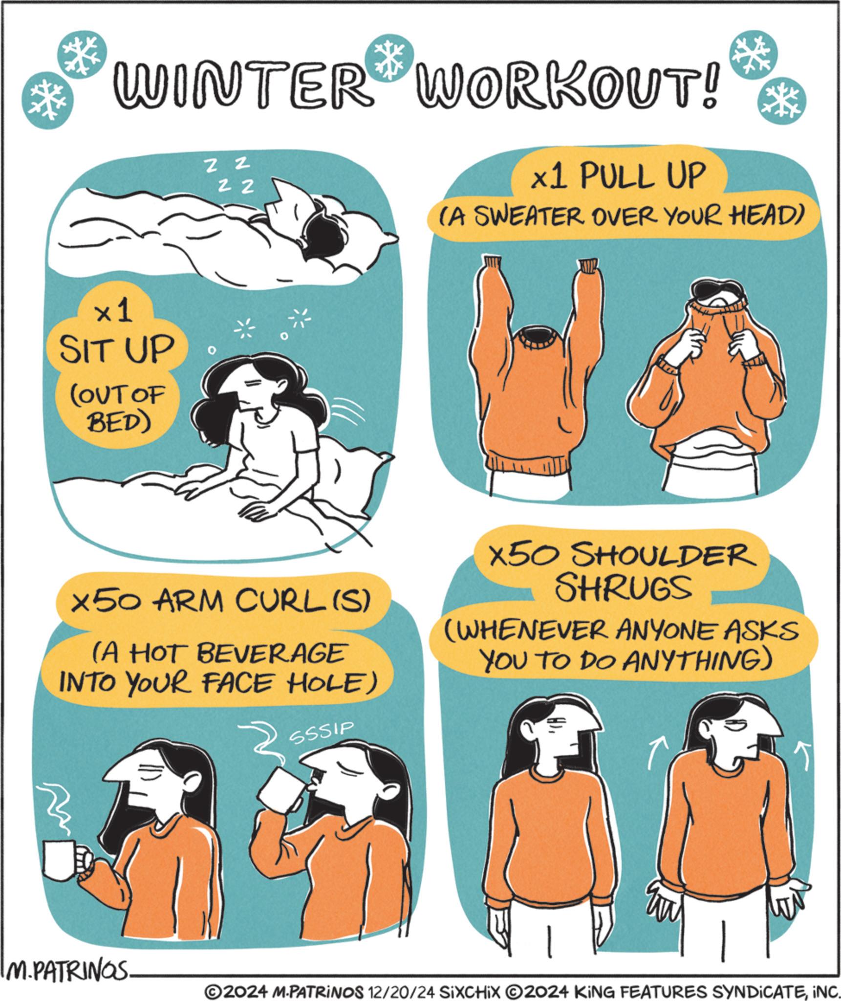 OCR: * WINTER WORKOUT! Z Z 2 2 x1 PULL UP (A SWEATER OVER YOUR HEAD) ×1 SIT UP (OUT OF BED) X50 ARM CURL (S) (A HOT BEVERAGE INTO YOUR FACE HOLE) X50 SHOULDER SHRUGS (WHENEVER ANYONE ASKS YOU TO DO ANYTHING) SSSIP IM. PATRINGS ©2024 M-PATRINOS 12/20/24 SIXCHIX O2024 KING FEATURES SYNDICATEINC. * WINTER WORKOUT ! Z Z 2 2 x1 PULL UP ( A SWEATER OVER YOUR HEAD ) × 1 SIT UP ( OUT OF BED ) X50 ARM CURL ( S ) ( A HOT BEVERAGE INTO YOUR FACE HOLE ) X50 SHOULDER SHRUGS ( WHENEVER ANYONE ASKS YOU TO DO ANYTHING ) SSSIP IM . PATRINGS © 2024 M - PATRINOS 12/20/24 SIXCHIX O2024 KING FEATURES SYNDICATEINC .