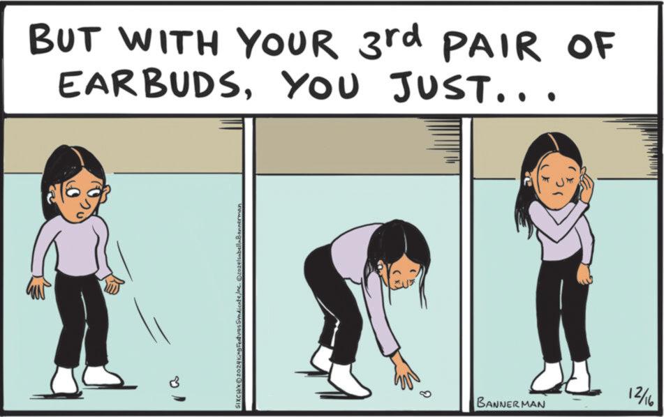 Happiness OCR: BUT WITH YOUR 3rd PAIR OF EARBUDSYOU JUST... 216 SIXCHIXO202 sSyndicateInc. ©20241sabellaBannerman BANNERMAN 12/16 BUT WITH YOUR 3rd PAIR OF EARBUDSYOU JUST ... 216 SIXCHIXO202 sSyndicateInc. © 20241sabellaBannerman BANNERMAN 12/16