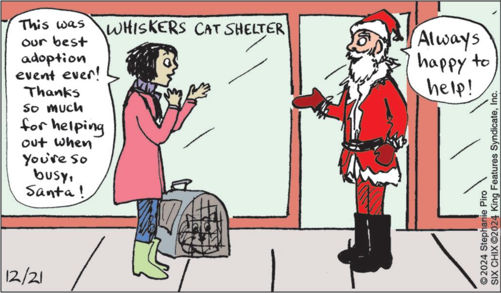 Holiday OCR: This was WHISKERS CAT SHELTER our best adoption event ever! Thanks So much for helping out when You're so busySanta! 12/21 Always happy to help! SIX CHIX ©2024 King Features SyndicateInc. 2024 Stephanie Piro This was WHISKERS CAT SHELTER our best adoption event ever ! Thanks So much for helping out when You're so busySanta ! 12/21 Always happy to help ! SIX CHIX © 2024 King Features SyndicateInc. 2024 Stephanie Piro